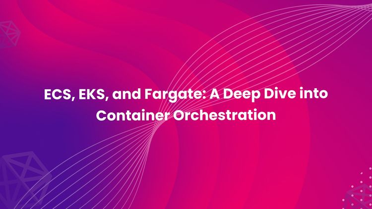 ECS, EKS, and Fargate: A Deep Dive into Container Orchestration